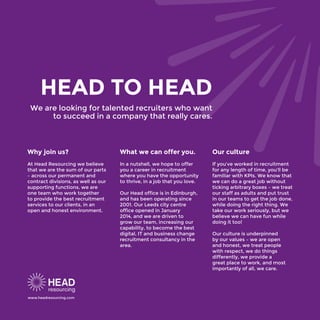 HEAD TO HEAD
We are looking for talented recruiters who want
to succeed in a company that really cares.
Why join us?
At Head Resourcing we believe
that we are the sum of our parts
– across our permanent and
contract divisions, as well as our
supporting functions, we are
one team who work together
to provide the best recruitment
services to our clients, in an
open and honest environment.
What we can offer you.
In a nutshell, we hope to offer
you a career in recruitment
where you have the opportunity
to thrive, in a job that you love.
Our Head office is in Edinburgh,
and has been operating since
2001. Our Leeds city centre
office opened in January
2014, and we are driven to
grow our team, increasing our
capability, to become the best
digital, IT and business change
recruitment consultancy in the
area.
Our culture
If you’ve worked in recruitment
for any length of time, you’ll be
familiar with KPIs. We know that
we can do a great job without
ticking arbitrary boxes – we treat
our staff as adults and put trust
in our teams to get the job done,
while doing the right thing. We
take our work seriously, but we
believe we can have fun while
doing it too!
Our culture is underpinned
by our values – we are open
and honest, we treat people
with respect, we do things
differently, we provide a
great place to work, and most
importantly of all, we care.
www.headresourcing.com
 