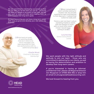 We are committed to developing our people so that
we can help you be the best you can be – of course
we want our people to be great at their jobs, but we
also want to make sure that we’re helping them to
work towards their long-term goals.
At Head Resourcing you can have a long-term career
with room to grow and develop your role within the
business.
We want people with the right attitude and
aptitude to join our team – those who are
committed to delivering for our clients, as well
as having the determination and ambition to
develop their long-term careers.
If you’re interested in having an informal,
confidential chat, please call Regional Director
Jon Musgrave on 07585 800 992 or drop him
an email on jmusgrave@headresourcing.com
We look forward to hearing from you.
“
“
When I joined Head, I
wasn’t actively looking for
another role, but actually
meeting the team and listening
to their approach, I realised they
suited me really well.
There’s a real ‘one team’ culture
and being treated as adults
with the freedom to work
with no harsh KPIs meant
I knew I would enjoy
coming to work.
“ “I think Head are great
at selecting people
that don’t need to be
micro-managed, and
take ownership for their
own performance with no
additional pressure.
www.headresourcing.com
Lucy Burnley
Senior Consultant,
Leeds
Charlie Wood
Contracts Manager,
Edinburgh
 