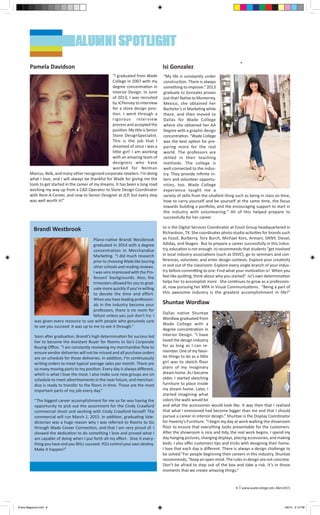 “My life is constantly under
construction. There is always
something to improve.” 2013
graduate Isi Gonzalez proves
just that! Native to Monterrey,
Mexico, she obtained her
Bachelor’s in Marketing while
there, and then moved to
Dallas for Wade College
where she obtained her AA
Degree with a graphic design
concentration. “Wade College
was the best option for pre-
paring more for the real
world. The professors are
skilled in their teaching
methods. The college is
well-connected to the indus-
try. They provide infinite in-
tern and volunteer opportu-
nities, too. Wade College
experience taught me a
variety of skills from the smallest thing such as being in class on time,
how to carry yourself and be yourself at the same time, the focus
towards building a portfolio, and the encouraging support to start in
the industry with volunteering.” All of this helped prepare Isi
successfully for her career. 
Isi is the Digital Services Coordinator at Fossil Group headquartered in
Richardson, TX. She coordinates photo studio activities for brands such
as Fossil, Burberry, Tory Burch, Michael Kors, Armani, DKNY, Diesel,
Adidas, and Skagen. But to prepare a career successfully in this indus-
try, education is not enough. Isi recommends that students “get involved
in local industry associations (such as DSVC), go to seminars and con-
ferences, volunteer, and enter design contests. Explore your creativity
in and out of the classroom. Explore every single branch of your indus-
try before committing to one. Find what your motivation is! When you
feel like quitting, think about why you started”. Isi’s own determination
helps her to accomplish more. She continues to grow as a profession-
al, now pursuing her MFA in Visual Communications.  “Being a part of
this awesome industry is the greatest accomplishment in life!”
​
Plano-native Brandi Westbrook
graduated in 2014 with a degree
concentration in Merchandise
Marketing. “I did much research
prior to choosing Wade like touring
other schools and reading reviews.
I was very impressed with the Pro-
fessors’ backgrounds. Also, the
trimesters allowed for you to grad-
uate more quickly if you’re willing
to devote the time and effort.
When you have leading profession-
als in the industry become your
professors, there is no room for
failure unless you just don’t try. I
was given every resource to use with people who genuinely care
to see you succeed. It was up to me to see it through.” 
Soon after graduation, Brandi’s high determination for success led
her to become the Assistant Buyer for Rooms to Go’s Corporate
Buying Office. “I am constantly reviewing my merchandise flow to
ensure vendor deliveries will not be missed and all purchase orders
are on schedule for those deliveries. In addition, I’m continuously
writing orders to meet typical average sales per month. There are
so many moving parts to my position. Every day is always different,
which is what I love the most. I also make sure new groups are on
schedule to meet advertisements in the near future, and merchan-
dise is ready to transfer to the floors in-time. Those are the most
important parts of my job every day.” 
“The biggest career accomplishment for me so far was having the
opportunity to pick out the assortment for the Cindy Crawford
commercial shoot and working with Cindy Crawford herself! The
commercial will run March 1, 2015. In addition, graduating Vale-
dictorian was a huge reason why I was referred to Rooms to Go
through Wade Career Connection, and that I am very proud of. I
showed the dedication to do something I love and proved what I
am capable of doing when I put forth all my effort. Give it every-
thing you have and you WILL succeed. YOU control your own destiny.
Make it happen!” 
 
“I graduated from Wade
College in 2007 with my
degree concentration in
Interior Design. In June
of 2013, I was recruited
by JCPenney to interview
for a store design posi-
tion. I went through a
rigorous interview
process and accepted the
position. My title is Senior
Store DesignSpecialist.
This is the job that I
dreamed of since I was a
little girl! I am working
with an amazing team of
designers who have
worked for Neiman
Marcus, Belk, and many other recognized corporate retailers. I’m doing
what I love, and I will always be thankful for Wade for giving me the
tools to get started in the career of my dreams. It has been a long road
working my way up from a CAD Operator to Store Design Coordinator
with Rent-A-Center, and now to Senior Designer at JCP, but every step
was well worth it!”
Dallas native Shuntae
Wordlaw graduated from
Wade College with a
degree concentration in
Interior Design. “I have
loved the design industry
for as long as I can re-
member. One of my favor-
ite things to do as a little
girl was to sketch floor
plans of my imaginary
dream home. As I became
older, I started sketching
furniture to place inside
my dream home. Later, I
started imagining what
colors the walls would be
and what the accessories would look like. It was then that I realized
that what I envisioned had become bigger than me and that I should
pursue a career in interior design.” Shuntae is the Display Coordinator
for Haverty’s Furniture. “I begin my day at work walking the showroom
floor to ensure that everything looks presentable for the customers.
After the showroom is nice and tidy, the real work begins. I spend my
day hanging pictures, changing displays, placing accessories, and making
beds. I also offer customers tips and tricks with designing their home.
I love that each day is different. There is always a design challenge to
be solved.”For people beginning their careers in this industry, Shuntae
recommends, “Keep an open mind. The rules in design are not concrete.
Don’t be afraid to step out of the box and take a risk. It’s in those
moments that we create amazing things.” 
Pamela Davidson Isi Gonzalez
Brandi Westbrook
Shuntae Wordlaw
8 l www.wadecollege.edu d&m2015
Entire Magazine.indd 8 4/8/15 3:10 PM
 