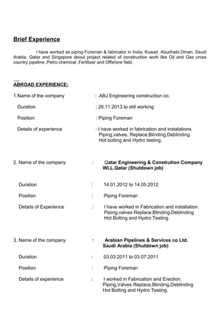 Brief Experience
I have worked as piping Foreman & fabricator in India, Kuwait, Abudhabi,Oman, Saudi
Arabia, Qatar and Singapore about project related of construction work like Oil and Gas cross
country pipeline ,Petro chemical ,Fertilizer and Offshore field.
ABROAD EXPERIENCE:
1.Name of the company : ABJ Engineering construction co.
Duration : 20.11.2013 to still working
Position : Piping Foreman
Details of experience : I have worked in fabrication and instalations
Piping,valves, Replace,Blinding,Deblinding
Hot bolting and Hydro testing.
2. Name of the company : Qatar Engineering & Constrution Company
WLL.Qatar (Shutdown job)
Duration : 14.01.2012 to 14.05.2012
Position : Piping Foreman
Details of Experience : I have worked in Fabrication and installation.
Piping,valves Replace,Blinding,Deblinding
Hot Bolting and Hydro Testing.
3. Name of the company : Arabian Pipelines & Services co Ltd.
Saudi Arabia (Shutdown job)
Duration : 03.03.2011 to 03.07.2011
Position : Piping Foreman
Details of experience : I worked in Fabrication and Erection.
Piping,Valves Replace,Blinding,Deblinding
Hot Bolting and Hydro Testing.
 