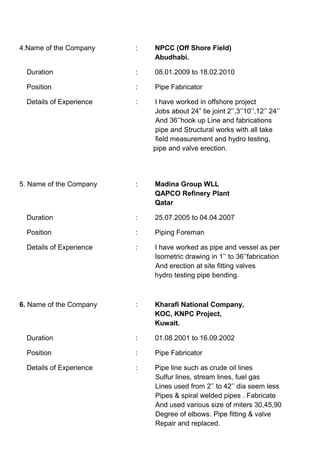 4.Name of the Company : NPCC (Off Shore Field)
Abudhabi.
Duration : 08.01.2009 to 18.02.2010
Position : Pipe Fabricator
Details of Experience : I have worked in offshore project
Jobs about 24” tie joint 2’’,3’’10’’,12’’ 24’’
And 36’’hook up Line and fabrications
pipe and Structural works with all take
field measurement and hydro testing,
pipe and valve erection.
5. Name of the Company : Madina Group WLL
QAPCO Refinery Plant
Qatar
Duration : 25.07.2005 to 04.04.2007
Position : Piping Foreman
Details of Experience : I have worked as pipe and vessel as per
Isometric drawing in 1’’ to 36’’fabrication
And erection at site fitting valves
hydro testing pipe bending.
6. Name of the Company : Kharafi National Company,
KOC, KNPC Project,
Kuwait.
Duration : 01.08.2001 to 16.09.2002
Position : Pipe Fabricator
Details of Experience : Pipe line such as crude oil lines
Sulfur lines, stream lines, fuel gas
Lines used from 2’’ to 42’’ dia seem less
Pipes & spiral welded pipes . Fabricate
And used various size of miters 30,45,90
Degree of elbows. Pipe fitting & valve
Repair and replaced.
 