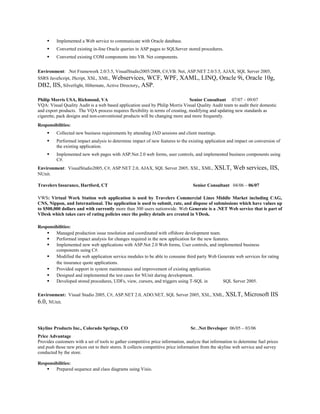  Implemented a Web service to communicate with Oracle database.
 Converted existing in-line Oracle queries in ASP pages to SQLServer stored procedures.
 Converted existing COM components into VB. Net components.
Environment: .Net Framework 2.0/3.5, VisualStudio2005/2008, C#,VB. Net, ASP.NET 2.0/3.5, AJAX, SQL Server 2005,
SSRS JavaScript, JScript, XSL, XML, Webservices, WCF, WPF, XAML, LINQ, Oracle 9i, Oracle 10g,
DB2, IIS, Silverlight, Hibernate, Active Directory, ASP.
Philip Morris USA, Richmond, VA Senior Consultant 07/07 – 09/07
VQA: Visual Quality Audit is a web based application used by Philip Morris Visual Quality Audit team to audit their domestic
and export products. The VQA process requires flexibility in terms of creating, modifying and updating new standards as
cigarette, pack designs and non-conventional products will be changing more and more frequently.
Responsibilities:
 Collected new business requirements by attending JAD sessions and client meetings.
 Performed impact analysis to determine impact of new features to the existing application and impact on conversion of
the existing application.
 Implemented new web pages with ASP.Net 2.0 web forms, user controls, and implemented business components using
C#.
Environment: VisualStudio2005, C#, ASP.NET 2.0, AJAX, SQL Server 2005, XSL, XML, XSLT, Web services, IIS,
NUnit.
Travelers Insurance, Hartford, CT Senior Consultant 04/06 – 06/07
VWS: Virtual Work Station web application is used by Travelers Commercial Lines Middle Market including CAG,
CNS, Nippon, and International. The application is used to submit, rate, and dispose of submissions which have values up
to $500,000 dollars and with currently more than 300 users nationwide. Web Generate is a .NET Web service that is part of
VDesk which takes care of rating policies once the policy details are created in VDesk.
Responsibilities:
 Managed production issue resolution and coordinated with offshore development team.
 Performed impact analysis for changes required in the new application for the new features.
 Implemented new web applications with ASP.Net 2.0 Web forms, User controls, and implemented business
components using C#.
 Modified the web application service modules to be able to consume third party Web Generate web services for rating
the insurance quote applications.
 Provided support in system maintenance and improvement of existing application.
 Designed and implemented the test cases for NUnit during development.
 Developed stored procedures, UDFs, view, cursors, and triggers using T-SQL in SQL Server 2005.
Environment: Visual Studio 2005, C#, ASP.NET 2.0, ADO.NET, SQL Server 2005, XSL, XML, XSLT, Microsoft IIS
6.0, NUnit.
Skyline Products Inc., Colorado Springs, CO Sr. .Net Developer 06/05 – 03/06
Price Advantage
Provides customers with a set of tools to gather competitive price information, analyze that information to determine fuel prices
and push those new prices out to their stores. It collects competitive price information from the skyline web service and survey
conducted by the store.
Responsibilities:
 Prepared sequence and class diagrams using Visio.
 