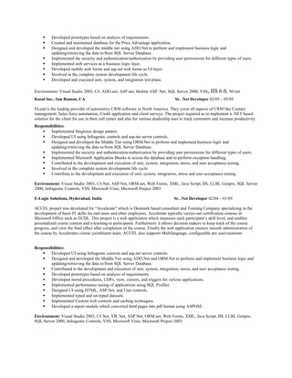  Developed prototypes based on analysis of requirements.
 Created and maintained database for the Price Advantage application.
 Designed and developed the middle tier using ADO.Net to perform and implement business logic and
updating/retrieving the data to/from SQL Server Database.
 Implemented the security and authentication/authorization by providing user permissions for different types of users.
 Implemented web services as a business logic layer.
 Developed mobile web forms and asp.net web forms as UI layer.
 Involved in the complete system development life cycle.
 Developed and executed unit, system, and integration test plans.
Environment: Visual Studio 2003, C#, ADO.net, ASP.net, Mobile ASP. Net, SQL Server 2000, VSS, IIS 6.0, NUnit
Kusal Inc., San Ramon, CA Sr. .Net Developer 02/05 – 05/05
ELead is the leading provider of automotive CRM software in North America. They cover all aspects of CRM like Contact
management, Sales force automation, Credit application and client surveys. The project required us to implement a .NET based
solution for the client for use in their call center and also for various dealership uses to track customers and increase productivity.
Responsibilities:
 Implemented Singleton design pattern.
 Developed UI using Infragestic controls and asp.net server controls.
 Designed and developed the Middle Tier using ORM.Net to perform and implement business logic and
updating/retrieving the data to/from SQL Server Database.
 Implemented the security and authentication/authorization by providing user permissions for different types of users.
 Implemented Microsoft Application Blocks to access the database and to perform exception handling.
 Contributed to the development and execution of unit, system, integration, stress, and user acceptance testing.
 Involved in the complete system development life cycle.
 Contribute to the development and execution of unit, system, integration, stress and user acceptance testing.
Environment: Visual Studio 2003, C#.Net, ASP.Net, ORM.net, Web Forms, XML, Java Script, IIS, LLBL Genpro, SQL Server
2000, Infragestic Controls, VSS, Microsoft Visio, Microsoft Project 2003
E-Logic Solutions, Hyderabad, India Sr. .Net Developer 02/04 – 01/05
ACCEL project was developed for “Accelerate” which is Denmark based consultant and Training Company specializing in the
development of basic IT skills for end users and other employees. Accelerate typically carries out certification courses in
Microsoft Office such as ECDL. This project is a web application which measures each participant’s skill level, and enables
personalized course content and e-learning to participants. Furthermore it allows decision makers to keep track of the course
progress, and view the final effect after completion of the course. Finally the web application ensures smooth administration of
the course by Accelerates course coordinator team. ACCEL also supports Multilanguage, configurable per user/customer
Responsibilities:
 Developed UI using Infragestic controls and asp.net server controls.
 Designed and developed the Middle Tier using ADO.Net and ORM.Net to perform and implement business logic and
updating/retrieving the data to/from SQL Server Database.
 Contributed to the development and execution of unit, system, integration, stress, and user acceptance testing.
 Developed prototypes based on analysis of requirements.
 Developed stored procedures, UDFs, view, cursors, and triggers for various applications.
 Implemented performance tuning of applications using SQL Profiler.
 Designed UI using HTML, ASP.Net, and User controls.
 Implemented typed and un-typed datasets.
 Implemented Custom web controls and caching techniques.
 Developed a report module which converted html pages into pdf format using ASPOSE.
Environment: Visual Studio 2003, C#.Net, VB. Net, ASP.Net, ORM.net, Web Forms, XML, Java Script, IIS, LLBL Genpro,
SQL Server 2000, Infragestic Controls, VSS, Microsoft Visio, Microsoft Project 2003
 