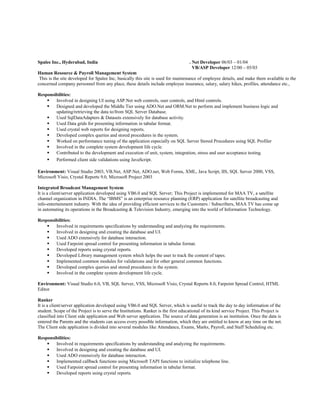 Spalee Inc., Hyderabad, India . Net Developer 06/03 – 01/04
VB/ASP Developer 12/00 – 05/03
Human Resource & Payroll Management System
This is the site developed for Spalee Inc, basically this site is used for maintenance of employee details, and make them available to the
concerned company personnel from any place, these details include employee insurance, salary, salary hikes, profiles, attendance etc.,
Responsibilities:
 Involved in designing UI using ASP.Net web controls, user controls, and Html controls.
 Designed and developed the Middle Tier using ADO.Net and ORM.Net to perform and implement business logic and
updating/retrieving the data to/from SQL Server Database.
 Used SqlDataAdapters & Datasets extensively for database activity.
 Used Data grids for presenting information in tabular format.
 Used crystal web reports for designing reports.
 Developed complex queries and stored procedures in the system.
 Worked on performance tuning of the application especially on SQL Server Stored Procedures using SQL Profiler
 Involved in the complete system development life cycle.
 Contributed to the development and execution of unit, system, integration, stress and user acceptance testing.
 Performed client side validations using JavaScript.
Environment: Visual Studio 2003, VB.Net, ASP.Net, ADO.net, Web Forms, XML, Java Script, IIS, SQL Server 2000, VSS,
Microsoft Visio, Crystal Reports 9.0, Microsoft Project 2003
Integrated Broadcast Management System
It is a client/server application developed using VB6.0 and SQL Server; This Project is implemented for MAA TV, a satellite
channel organization in INDIA. The “IBMS” is an enterprise resource planning (ERP) application for satellite broadcasting and
info-entertainment industry. With the idea of providing efficient services to the Customers / Subscribers, MAA TV has come up
in automating its operations in the Broadcasting & Television Industry, emerging into the world of Information Technology.
Responsibilities:
 Involved in requirements specifications by understanding and analyzing the requirements.
 Involved in designing and creating the database and UI.
 Used ADO extensively for database interaction.
 Used Farpoint spread control for presenting information in tabular format.
 Developed reports using crystal reports.
 Developed Library management system which helps the user to track the content of tapes.
 Implemented common modules for validations and for other general common functions.
 Developed complex queries and stored procedures in the system.
 Involved in the complete system development life cycle.
Environment: Visual Studio 6.0, VB, SQL Server, VSS, Microsoft Visio, Crystal Reports 8.0, Farpoint Spread Control, HTML
Editor
Ranker
It is a client/server application developed using VB6.0 and SQL Server, which is useful to track the day to day information of the
student. Scope of the Project is to serve the Institutions. Ranker is the first educational of its kind service Project. This Project is
classified into Client side application and Web server application. The source of data generation is an institution. Once the data is
entered the Parents and the students can access every possible information, which they are entitled to know at any time on the net.
The Client side application is divided into several modules like Attendance, Exams, Marks, Payroll, and Staff Scheduling etc.
Responsibilities:
 Involved in requirements specifications by understanding and analyzing the requirements.
 Involved in designing and creating the database and UI.
 Used ADO extensively for database interaction.
 Implemented callback functions using Microsoft TAPI functions to initialize telephone line.
 Used Farpoint spread control for presenting information in tabular format.
 Developed reports using crystal reports.
 