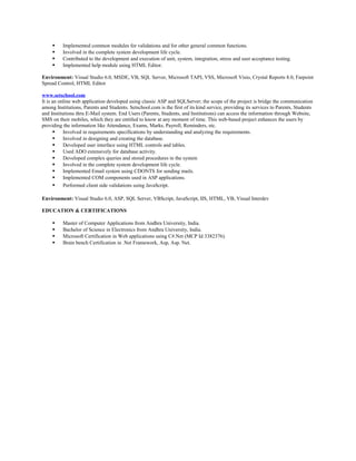  Implemented common modules for validations and for other general common functions.
 Involved in the complete system development life cycle.
 Contributed to the development and execution of unit, system, integration, stress and user acceptance testing.
 Implemented help module using HTML Editor.
Environment: Visual Studio 6.0, MSDE, VB, SQL Server, Microsoft TAPI, VSS, Microsoft Visio, Crystal Reports 8.0, Farpoint
Spread Control, HTML Editor
www.setschool.com
It is an online web application developed using classic ASP and SQLServer; the scope of the project is bridge the communication
among Institutions, Parents and Students. Setschool.com is the first of its kind service, providing its services to Parents, Students
and Institutions thru E-Mail system. End Users (Parents, Students, and Institutions) can access the information through Website,
SMS on their mobiles, which they are entitled to know at any moment of time. This web-based project enhances the users by
providing the information like Attendance, Exams, Marks, Payroll, Reminders, etc.
 Involved in requirements specifications by understanding and analyzing the requirements.
 Involved in designing and creating the database.
 Developed user interface using HTML controls and tables.
 Used ADO extensively for database activity.
 Developed complex queries and stored procedures in the system
 Involved in the complete system development life cycle.
 Implemented Email system using CDONTS for sending mails.
 Implemented COM components used in ASP applications.
 Performed client side validations using JavaScript.
Environment: Visual Studio 6.0, ASP, SQL Server, VBScript, JavaScript, IIS, HTML, VB, Visual Interdev
EDUCATION & CERTIFICATIONS
 Master of Computer Applications from Andhra University, India.
 Bachelor of Science in Electronics from Andhra University, India.
 Microsoft Certification in Web applications using C#.Net (MCP Id 3382376).
 Brain bench Certification in .Net Framework, Asp, Asp. Net.
 