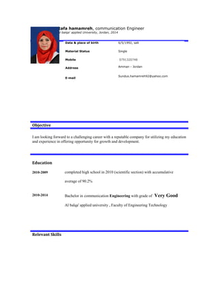 Sundus Mustafa hamamreh, communication Engineer
Bachelor degree, Al balqa' applied University, Jordan, 2014
Objective
I am looking forward to a challenging career with a reputable company for utilizing my education
and experience in offering opportunity for growth and development.
Education
2010-2009 completed high school in 2010 (scientific section) with accumulative
average of 90.2%
2010-2014 Bachelor in communication Engineering with grade of Very Good
Al balqa' applied university , Faculty of Engineering Technology
Relevant Skills
Data & place of birth 6/5/1992, salt
Material Status Single
Mobile 0791320748
Address Amman - Jordan
E-mail
Sundus.hamamreh92@yahoo.com
 