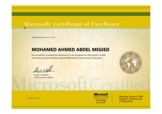 Steven A. Ballmer
Chief Executive Ofﬁcer
MOHAMED AHMED ABDEL MEGIED
Has successfully completed the requirements to be recognized as a Microsoft® Certified
Technology Specialist: Windows Server® 2008 Network Infrastructure, Configuration
Windows Server® 2008
Network Infrastructure,
Configuration
Certification Number: B905-8186
Achievement Date: March 22, 2011
 