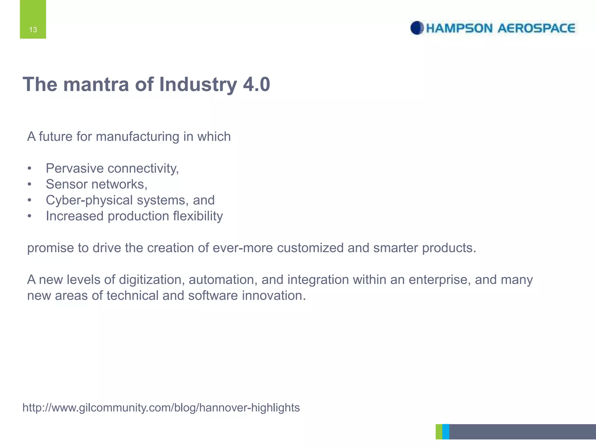 13
A future for manufacturing in which
• Pervasive connectivity,
• Sensor networks,
• Cyber-physical systems, and
• Increased production flexibility
promise to drive the creation of ever-more customized and smarter products.
A new levels of digitization, automation, and integration within an enterprise, and many
new areas of technical and software innovation.
http://www.gilcommunity.com/blog/hannover-highlights
The mantra of Industry 4.0
 