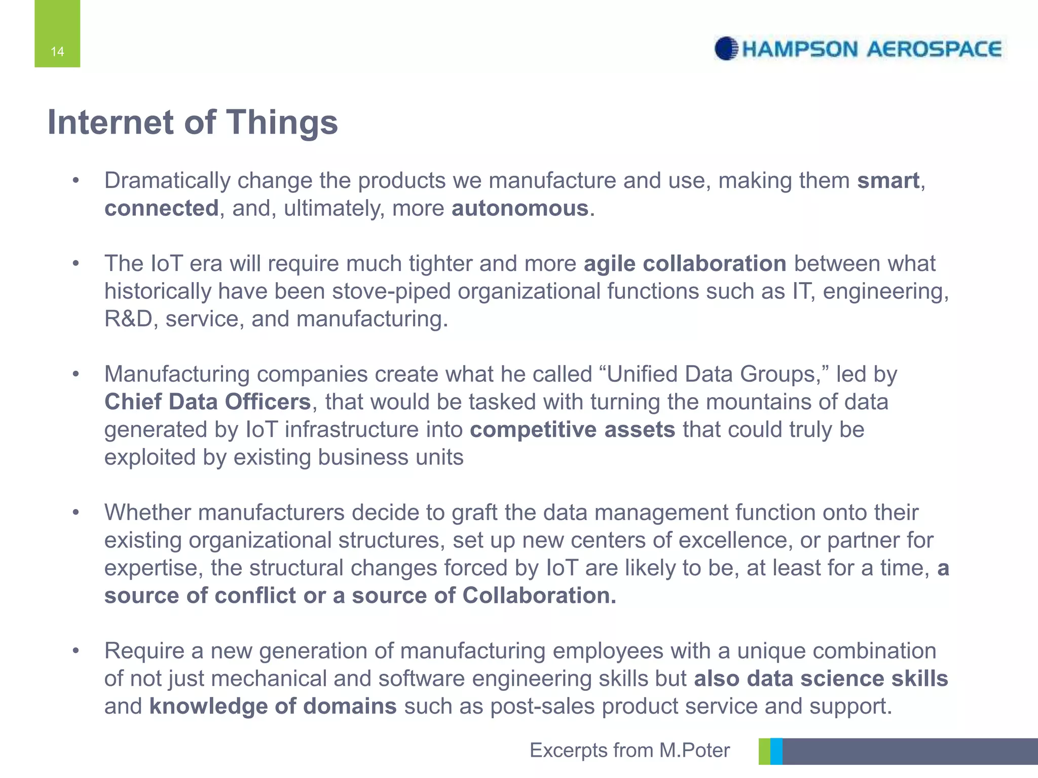 14
• Dramatically change the products we manufacture and use, making them smart,
connected, and, ultimately, more autonomous.
• The IoT era will require much tighter and more agile collaboration between what
historically have been stove-piped organizational functions such as IT, engineering,
R&D, service, and manufacturing.
• Manufacturing companies create what he called “Unified Data Groups,” led by
Chief Data Officers, that would be tasked with turning the mountains of data
generated by IoT infrastructure into competitive assets that could truly be
exploited by existing business units
• Whether manufacturers decide to graft the data management function onto their
existing organizational structures, set up new centers of excellence, or partner for
expertise, the structural changes forced by IoT are likely to be, at least for a time, a
source of conflict or a source of Collaboration.
• Require a new generation of manufacturing employees with a unique combination
of not just mechanical and software engineering skills but also data science skills
and knowledge of domains such as post-sales product service and support.
Internet of Things
Excerpts from M.Poter
 