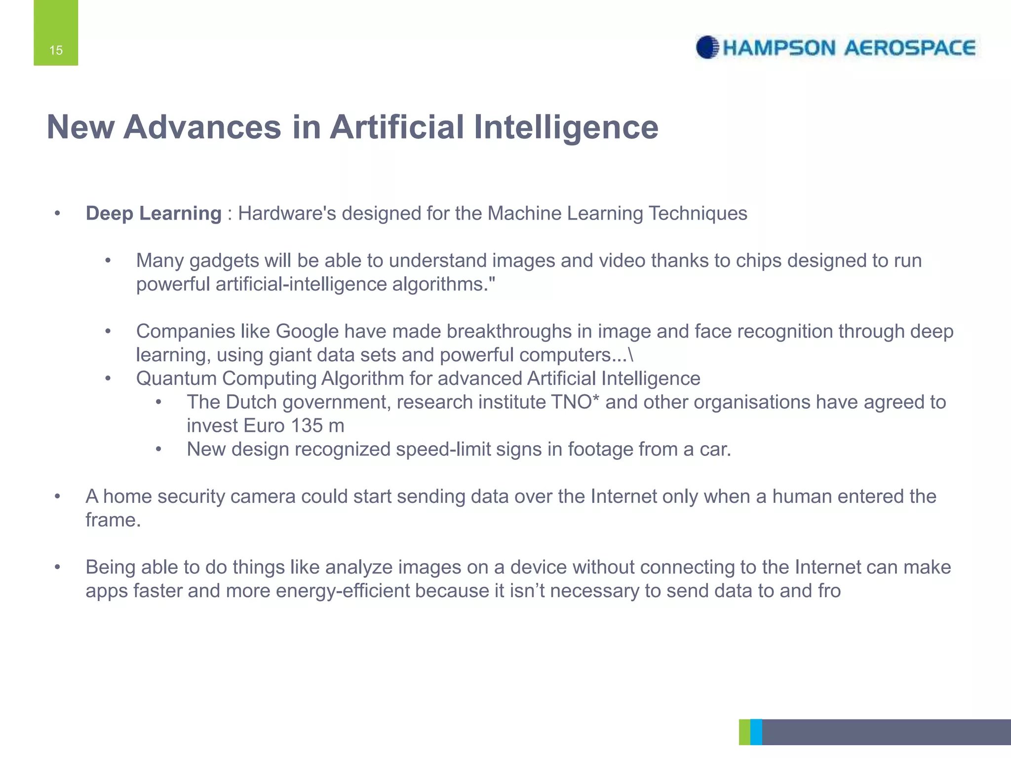 15
• Deep Learning : Hardware's designed for the Machine Learning Techniques
• Many gadgets will be able to understand images and video thanks to chips designed to run
powerful artificial-intelligence algorithms."
• Companies like Google have made breakthroughs in image and face recognition through deep
learning, using giant data sets and powerful computers...
• Quantum Computing Algorithm for advanced Artificial Intelligence
• The Dutch government, research institute TNO* and other organisations have agreed to
invest Euro 135 m
• New design recognized speed-limit signs in footage from a car.
• A home security camera could start sending data over the Internet only when a human entered the
frame.
• Being able to do things like analyze images on a device without connecting to the Internet can make
apps faster and more energy-efficient because it isn’t necessary to send data to and fro
New Advances in Artificial Intelligence
 