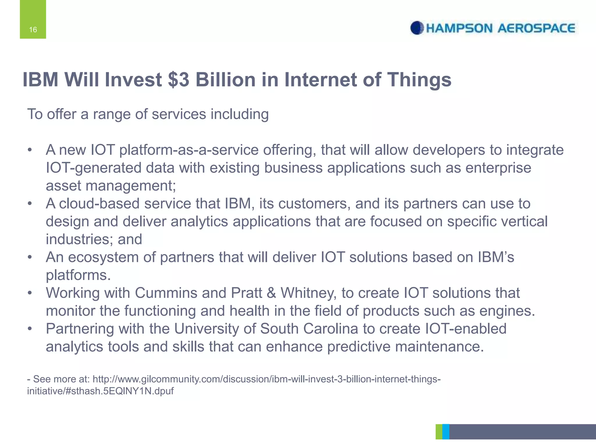 16
To offer a range of services including
• A new IOT platform-as-a-service offering, that will allow developers to integrate
IOT-generated data with existing business applications such as enterprise
asset management;
• A cloud-based service that IBM, its customers, and its partners can use to
design and deliver analytics applications that are focused on specific vertical
industries; and
• An ecosystem of partners that will deliver IOT solutions based on IBM’s
platforms.
• Working with Cummins and Pratt & Whitney, to create IOT solutions that
monitor the functioning and health in the field of products such as engines.
• Partnering with the University of South Carolina to create IOT-enabled
analytics tools and skills that can enhance predictive maintenance.
- See more at: http://www.gilcommunity.com/discussion/ibm-will-invest-3-billion-internet-things-
initiative/#sthash.5EQlNY1N.dpuf
IBM Will Invest $3 Billion in Internet of Things
 