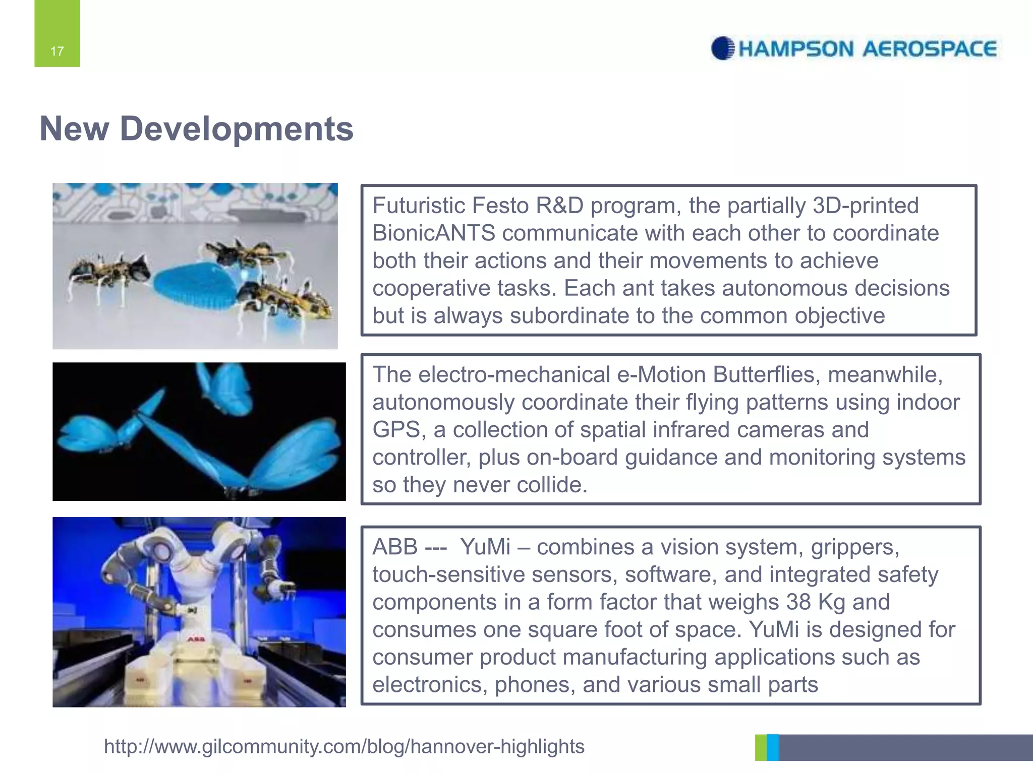 17
Futuristic Festo R&D program, the partially 3D-printed
BionicANTS communicate with each other to coordinate
both their actions and their movements to achieve
cooperative tasks. Each ant takes autonomous decisions
but is always subordinate to the common objective
http://www.gilcommunity.com/blog/hannover-highlights
The electro-mechanical e-Motion Butterflies, meanwhile,
autonomously coordinate their flying patterns using indoor
GPS, a collection of spatial infrared cameras and
controller, plus on-board guidance and monitoring systems
so they never collide.
New Developments
ABB --- YuMi – combines a vision system, grippers,
touch-sensitive sensors, software, and integrated safety
components in a form factor that weighs 38 Kg and
consumes one square foot of space. YuMi is designed for
consumer product manufacturing applications such as
electronics, phones, and various small parts
 