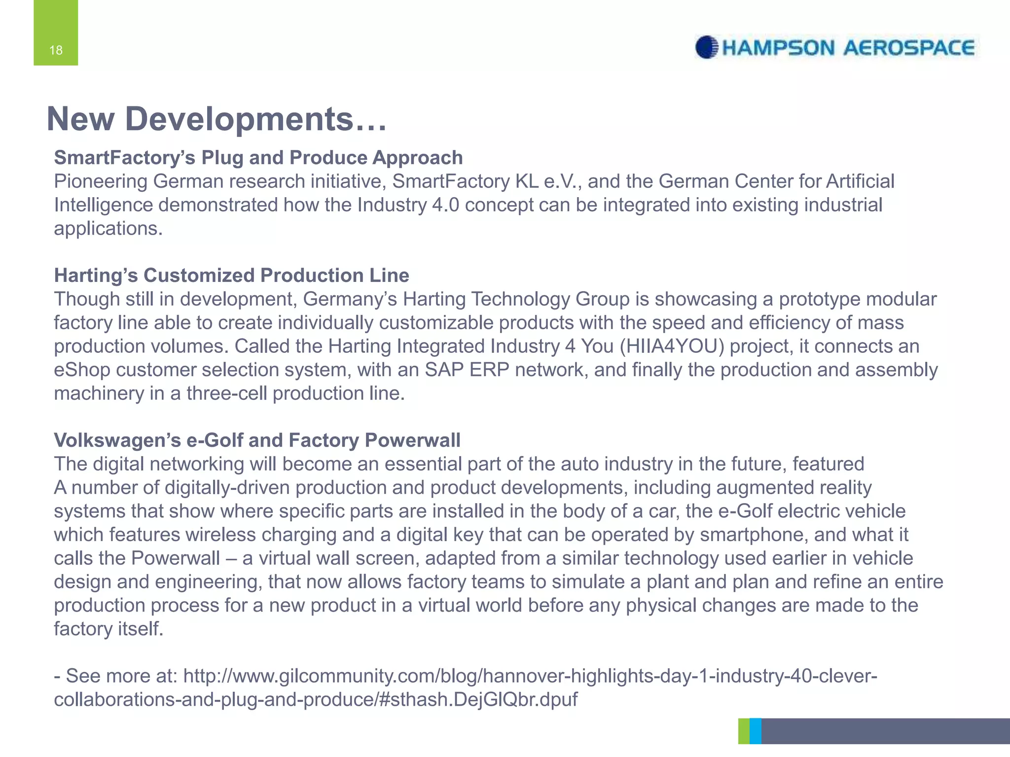 18
SmartFactory’s Plug and Produce Approach
Pioneering German research initiative, SmartFactory KL e.V., and the German Center for Artificial
Intelligence demonstrated how the Industry 4.0 concept can be integrated into existing industrial
applications.
Harting’s Customized Production Line
Though still in development, Germany’s Harting Technology Group is showcasing a prototype modular
factory line able to create individually customizable products with the speed and efficiency of mass
production volumes. Called the Harting Integrated Industry 4 You (HIIA4YOU) project, it connects an
eShop customer selection system, with an SAP ERP network, and finally the production and assembly
machinery in a three-cell production line.
Volkswagen’s e-Golf and Factory Powerwall
The digital networking will become an essential part of the auto industry in the future, featured
A number of digitally-driven production and product developments, including augmented reality
systems that show where specific parts are installed in the body of a car, the e-Golf electric vehicle
which features wireless charging and a digital key that can be operated by smartphone, and what it
calls the Powerwall – a virtual wall screen, adapted from a similar technology used earlier in vehicle
design and engineering, that now allows factory teams to simulate a plant and plan and refine an entire
production process for a new product in a virtual world before any physical changes are made to the
factory itself.
- See more at: http://www.gilcommunity.com/blog/hannover-highlights-day-1-industry-40-clever-
collaborations-and-plug-and-produce/#sthash.DejGlQbr.dpuf
New Developments…
 