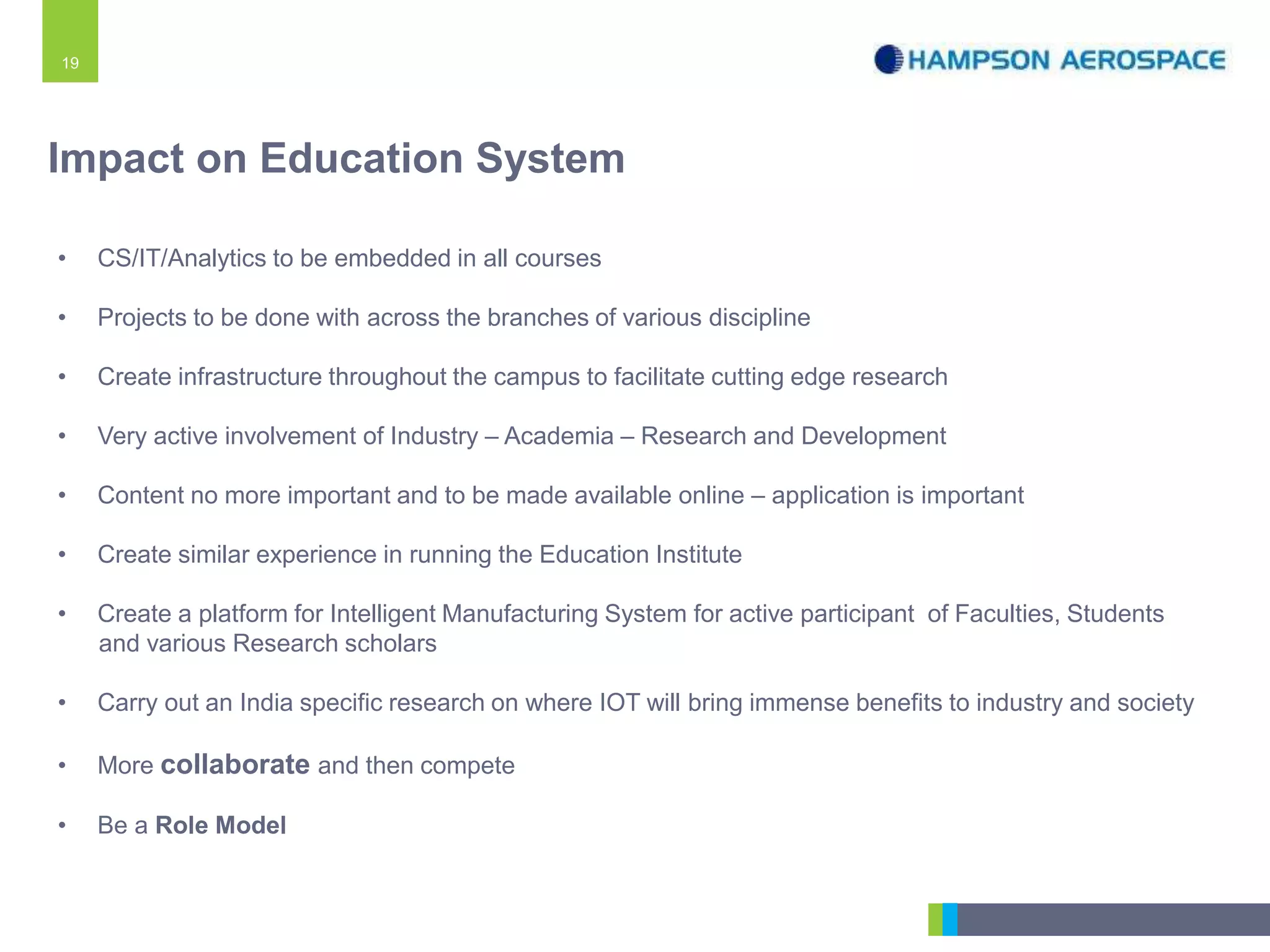 19
Impact on Education System
• CS/IT/Analytics to be embedded in all courses
• Projects to be done with across the branches of various discipline
• Create infrastructure throughout the campus to facilitate cutting edge research
• Very active involvement of Industry – Academia – Research and Development
• Content no more important and to be made available online – application is important
• Create similar experience in running the Education Institute
• Create a platform for Intelligent Manufacturing System for active participant of Faculties, Students
and various Research scholars
• Carry out an India specific research on where IOT will bring immense benefits to industry and society
• More collaborate and then compete
• Be a Role Model
 