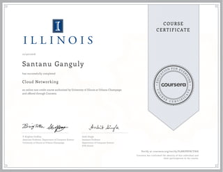 EDUCA
T
ION FOR EVE
R
YONE
CO
U
R
S
E
C E R T I F
I
C
A
TE
COURSE
CERTIFICATE
12/30/2016
Santanu Ganguly
Cloud Networking
an online non-credit course authorized by University of Illinois at Urbana-Champaign
and offered through Coursera
has successfully completed
P. Brighten Godfrey
Associate Professor, Department of Computer Science
University of Illinois at Urbana-Champaign
Ankit Singla
Assistant Professor
Department of Computer Science
ETH Zürich
Verify at coursera.org/verify/V5NKPBY8CYHH
Coursera has confirmed the identity of this individual and
their participation in the course.
 