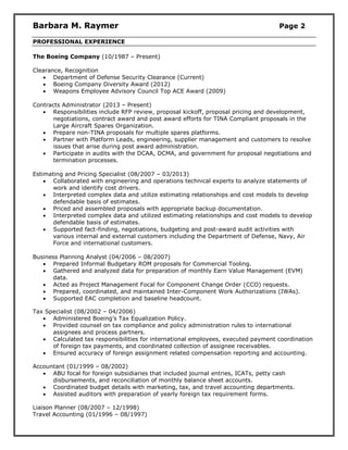 Barbara M. Raymer Page 2
PROFESSIONAL EXPERIENCE
The Boeing Company (10/1987 – Present)
Clearance, Recognition
 Department of Defense Security Clearance (Current)
 Boeing Company Diversity Award (2012)
 Weapons Employee Advisory Council Top ACE Award (2009)
Contracts Administrator (2013 – Present)
 Responsibilities include RFP review, proposal kickoff, proposal pricing and development,
negotiations, contract award and post award efforts for TINA Compliant proposals in the
Large Aircraft Spares Organization.
 Prepare non-TINA proposals for multiple spares platforms.
 Partner with Platform Leads, engineering, supplier management and customers to resolve
issues that arise during post award administration.
 Participate in audits with the DCAA, DCMA, and government for proposal negotiations and
termination processes.
Estimating and Pricing Specialist (08/2007 – 03/2013)
 Collaborated with engineering and operations technical experts to analyze statements of
work and identify cost drivers.
 Interpreted complex data and utilize estimating relationships and cost models to develop
defendable basis of estimates.
 Priced and assembled proposals with appropriate backup documentation.
 Interpreted complex data and utilized estimating relationships and cost models to develop
defendable basis of estimates.
 Supported fact-finding, negotiations, budgeting and post-award audit activities with
various internal and external customers including the Department of Defense, Navy, Air
Force and international customers.
Business Planning Analyst (04/2006 – 08/2007)
 Prepared Informal Budgetary ROM proposals for Commercial Tooling.
 Gathered and analyzed data for preparation of monthly Earn Value Management (EVM)
data.
 Acted as Project Management Focal for Component Change Order (CCO) requests.
 Prepared, coordinated, and maintained Inter-Component Work Authorizations (IWAs).
 Supported EAC completion and baseline headcount.
Tax Specialist (08/2002 – 04/2006)
 Administered Boeing’s Tax Equalization Policy.
 Provided counsel on tax compliance and policy administration rules to international
assignees and process partners.
 Calculated tax responsibilities for international employees, executed payment coordination
of foreign tax payments, and coordinated collection of assignee receivables.
 Ensured accuracy of foreign assignment related compensation reporting and accounting.
Accountant (01/1999 – 08/2002)
 ABU focal for foreign subsidiaries that included journal entries, ICATs, petty cash
disbursements, and reconciliation of monthly balance sheet accounts.
 Coordinated budget details with marketing, tax, and travel accounting departments.
 Assisted auditors with preparation of yearly foreign tax requirement forms.
Liaison Planner (08/2007 – 12/1998)
Travel Accounting (01/1996 – 08/1997)
 