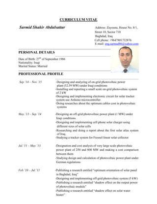 CURRICULUM VITAE
Sarmid Shakir Abdulsattar Address: Zayouna, House No. 8/1,
Street 10, Sector 710
Baghdad, Iraq
Cell phone: +9647801732876
E-mail: eng.sarmad86@yahoo.com
PERSONAL DETAILS
Date of Birth: 27th
of September 1986
Nationality: Iraqi
Marital Status: Married
PROFESSIONAL PROFILE
Sep.’14 – Nov.’15 -Designing and analyzing of on-grid photovoltaic power
plant (52.59 MW) under Iraqi conditions
-Installing and reporting a small scale on-grid photovoltaic system
of 2 kW
-Designing and implementing electronic circuit for solar tracker
system use Arduino microcontroller
-Doing researches about the optimum cables cost in photovoltaic
systems
May.’13 – Sep.’14 -Designing an off-grid photovoltaic power plant (1 MW) under
Iraqi conditions.
-Designing and implementing cell phone solar charger using
different sizes of solar cells
-Researching and doing a report about the first solar atlas system
of Iraq.
-Studying a tracker system for Fresnel linear solar collector
Jul.’11 – May.’13 -Designation and cost analysis of very large scale photovoltaic
power plant of 250 and 800 MW and making a cost comparison
between them
-Studying design and calculation of photovoltaic power plant under
German regulations
Feb.’10 – Jul.’11 -Publishing a research entitled “optimum orientation of solar panel
in Baghdad, Iraq”
-Designing and implementing off-grid photovoltaic system (5 kW)
-Publishing a research entitled “shadow effect on the output power
of photovoltaic module”
-Publishing a research entitled “shadow effect on solar water
heater”
 