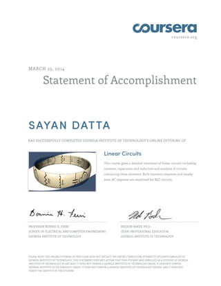 coursera.org
Statement of Accomplishment
MARCH 25, 2014
SAYAN DATTA
HAS SUCCESSFULLY COMPLETED GEORGIA INSTITUTE OF TECHNOLOGY'S ONLINE OFFERING OF
Linear Circuits
This course gives a detailed treatment of linear circuits including
resistors, capacitors, and inductors and analysis of circuits
containing these elements. Both transient response and steady-
state AC response are examined for RLC circuits.
PROFESSOR BONNIE H. FERRI
SCHOOL OF ELECTRICAL AND COMPUTER ENGINEERING
GEORGIA INSTITUTE OF TECHNOLOGY
NELSON BAKER, PH.D.
DEAN, PROFESSIONAL EDUCATION
GEORGIA INSTITUTE OF TECHNOLOGY
PLEASE NOTE: THE ONLINE OFFERING OF THIS CLASS DOES NOT REFLECT THE ENTIRE CURRICULUM OFFERED TO STUDENTS ENROLLED AT
GEORGIA INSTITUTE OF TECHNOLOGY. THIS STATEMENT DOES NOT AFFIRM THAT THIS STUDENT WAS ENROLLED AS A STUDENT AT GEORGIA
INSTITUTE OF TECHNOLOGY IN ANY WAY. IT DOES NOT CONFER A GEORGIA INSTITUTE OF TECHNOLOGY GRADE; IT DOES NOT CONFER
GEORGIA INSTITUTE OF TECHNOLOGY CREDIT; IT DOES NOT CONFER A GEORGIA INSTITUTE OF TECHNOLOGY DEGREE; AND IT DOES NOT
VERIFY THE IDENTITY OF THE STUDENT.
 