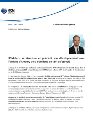 Date: 21/11/2014 Communiqué de presse 
RSM France/ RSM Paris Paris, 
RSM-Paris se structure et poursuit son développement avec 
l’arrivée d’Amaury de la Bouillerie en tant qu’associé 
Amaury de la Bouillerie qui a effectué toute sa carrière chez Arthur Andersen puis Ernst & Young dont il 
était Associé depuis 2004, a rejoint le cabinet RSM Paris en octobre 2014 dans le cadre de l’accélération 
de sa stratégie de croissance. 
Il y a un peu plus d’un an, RSM en France, membre de RSM International, 7ème réseau d’Audit et de Conseil 
dans le monde (34.500 collaborateurs répartis dans 111 Pays) se dotait d’un cabinet de près de 300 
personnes à Paris, issu de la fusion de MBV & Associés et Corevise, et faisait évoluer son modèle pour 
s’adapter notamment au nouveau cadre réglementaire européen de l’audit Légal. 
Ce sont plus de 120 collaborateurs qui ont été recrutés cette année par RSM Paris et les équipes se sont 
enrichies de profils expérimentés notamment en expertise et conseil. C’est dans ce contexte de forte 
croissance qu’Amaury de La Bouillerie rejoint RSM Paris après une expérience de plus de 20 ans au sein du 
département Services Financiers (Assurance, Banque & Asset Management) d’EY. 
Amaury de La Bouillerie prend la responsabilité de l’activité Expertise & Conseil qui regroupe plus de 150 
collaborateurs à Paris. En outre il vient compléter le dispositif de RSM en France en prenant en charge 
l’animation du secteur de l’assurance et en renforçant l’offre de conseil de la fonction finance et de 
l’externalisation. 
Amaury de La Bouillerie a 45 ans, est Expert-Comptable et Commissaire aux comptes, diplômé d’actuariat 
(DEUTS - ISUP Paris VI) et de l’Institut Supérieur du Commerce. 
 