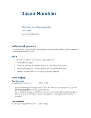 Jason Hamblin
257 Hurricane Creek Rd Downsville,La 71234
318-732-8407
jasonhamblin1@gmail.com
professional summary
Coil tubing expert, highly skilled in horizontal high pressure gas applications. Hands-on experience
in the whole completion process.
skills
• Expert knowledge of horizontal coil tubing application
• Troubleshooting expert
• Trained at both S&S and Hyra-Rig facilities in Forth Worth and Houston
• Extensive knowledge of coiled tubing BHA and functionality of the same
• Excellent communication with production company personell
work history
Tool Supervisor
Absolute Energy Houston,Tx 07/14-01/15
Coordinated with production personel on BHA's for drillouts and toe preps for 20-30 stage
horizontal completions,mostly in EagleFord Shale.
Go on location and make up toolstring agreed upon and execute drillouts and toe preps. I
learned to be forward thinking and to have everything I may need in case of change in
procedure.
Tool Supervisor
Dynamic Downhole San Antonio,TX 02/14-07/14
 