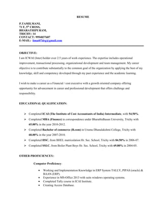 RESUME
P.TAMILMANI,
71 F, 5th
CROSS,
BHARATHIPURAM,
TRICHY: 14
CONTACT: 9994837687
E-MAIL: limat07drg@gmail.com
OBJECTIVE:
I am ICWAI (Inter) holder over 2.5 years of work experience. The expertise includes operational
improvement, transactional processing, organizational development and team management. My career
objective is to contribute substantially to the common goal of the organization by applying the best of my
knowledge, skill and competency developed through my past experience and the academic learning.
I wish to make a career as a Financial / cost executive with a growth oriented company offering
opportunity for advancement in career and professional development that offers challenge and
responsibility.
EDUCATIONAL QUALIFICATION:
 Completed ICAI (The Institute of Cost Accountants of India) Intermediate, with 54.50%.
 Completed MBA (Finance) in correspondence under Bharathidhasan University, Trichy with
65.00% in the year 2010-2012.
 Completed Bachelor of commerce (B.com) in Urumu Dhanalakshmi College, Trichy with
68.00% in the year 2007-2010.
 Completed HSC, from BHEL matriculation Hr. Sec. School, Trichy with 84.50% in 2006-07.
 Completed SSLC, from Boiler Plant Boys Hr. Sec. School, Trichy with 69.80% in 2004-05.
OTHER PROFICIENCEY:
Computer Proficiency:
• Working and Implementation Knowledge in ERP System TALLY, PIPAS (oracle) &
BAAN (ERP).
• Experience in MS-Office 2013 with suits windows operating systems.
• Completed Tally course in ICAI Institute.
• Creating Access Database.
 