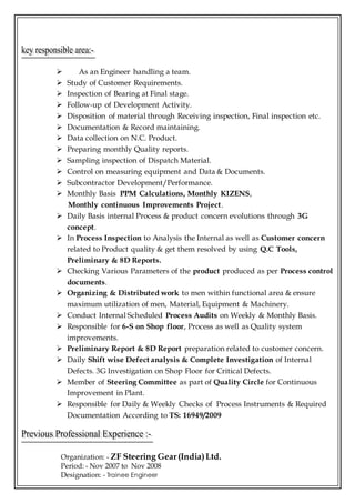  As an Engineer handling a team.
 Study of Customer Requirements.
 Inspection of Bearing at Final stage.
 Follow-up of Development Activity.
 Disposition of material through Receiving inspection, Final inspection etc.
 Documentation & Record maintaining.
 Data collection on N.C. Product.
 Preparing monthly Quality reports.
 Sampling inspection of Dispatch Material.
 Control on measuring equipment and Data & Documents.
 Subcontractor Development/Performance.
 Monthly Basis PPM Calculations, Monthly KIZENS,
Monthly continuous Improvements Project.
 Daily Basis internal Process & product concern evolutions through 3G
concept.
 In Process Inspection to Analysis the Internal as well as Customer concern
related to Product quality & get them resolved by using Q.C Tools,
Preliminary & 8D Reports.
 Checking Various Parameters of the product produced as per Process control
documents.
 Organizing & Distributed work to men within functional area & ensure
maximum utilization of men, Material, Equipment & Machinery.
 Conduct Internal Scheduled Process Audits on Weekly & Monthly Basis.
 Responsible for 6-S on Shop floor, Process as well as Quality system
improvements.
 Preliminary Report & 8D Report preparation related to customer concern.
 Daily Shift wise Defect analysis & Complete Investigation of Internal
Defects. 3G Investigation on Shop Floor for Critical Defects.
 Member of Steering Committee as part of Quality Circle for Continuous
Improvement in Plant.
 Responsible for Daily & Weekly Checks of Process Instruments & Required
Documentation According to TS: 16949/2009
Organization: - ZF Steering Gear(India)Ltd.
Period: - Nov 2007 to Nov 2008
Designation: - Trainee Engineer
 