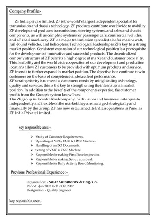 ZF India private limited. ZF is the world's largestindependentspecialistfor
transmission and chassis technology. ZF products contribute worldwide to mobility.
ZF develops and produces transmissions, steeringsystems, and axles and chassis
components, as well as complete systems for passenger cars, commercial vehicles,
and off-road machinery. ZF is a major transmission specialistalsofor marine craft,
rail-bound vehicles, and helicopters. Technological leadershipis ZF's key to a strong
market position. Consistent expansion of our technological position is a prerequisite
for the developmentof innovative and successful products. The decentralized
company structure of ZF permits a high degree of marketand customer proximity.
This flexibilityand the worldwide cooperation of our developmentand production
locations allow ZF customers to be provided with optimum products and service.
ZF intends to further expand its marketposition. The objective is to continue to win
customers on the basis of competence and excellent performance.
ZF's main priority is to meet its customers' needs by using leading technology,
quality and services: this is the key to strengthening the international market
position. In addition tothe benefits of the components expertise, the customer
profits from the Group's system know ‘how.
The ZF group is decentralizedcompany. Its divisions and business units operate
independently and flexible on the market: they are managed strategicallyand
financiallyby the Group. ZF has now established its Indian operations in Pune, as
ZF India Private Limited.
 Study of Customer Requirements.
 Operating of VMC, CNC & HMC Machine.
 Handling of an ISO Documents.
 Setting of VMC & CNC Machine.
 Responsible for making First Piece inspection.
 Responsible for making Set-up approval.
 Responsible for Daily Activity Board Monitoring.
Organization: - SolarAutomotive & Eng. Co.
Period: - Jan 2007 to 31st Oct 2007
Designation: - Quality Engineer
 