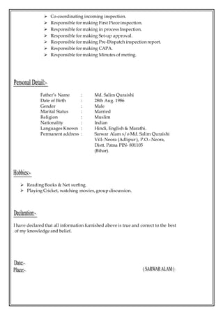  Co-coordinating incoming inspection.
 Responsible for making First Piece inspection.
 Responsible for making in process Inspection.
 Responsible for making Set-up approval.
 Responsible for making Pre-Dispatch inspection report.
 Responsible for making CAPA.
 Responsible for making Minutes of meting.
Father’s Name : Md. Salim Quraishi
Date of Birth : 28th Aug. 1986
Gender : Male
Marital Status : Married
Religion : Muslim
Nationality : Indian
Languages Known : Hindi, English & Marathi.
Permanent address : Sarwar Alam s/o Md. Salim Quraishi
Vill- Neora (Adlipur ), P.O.- Neora,
Distt. Patna PIN- 801105
(Bihar).
 Reading Books & Net surfing.
 Playing Cricket, watching movies, group discussion.
I have declared that all information furnished above is true and correct to the best
of my knowledge and belief.
 