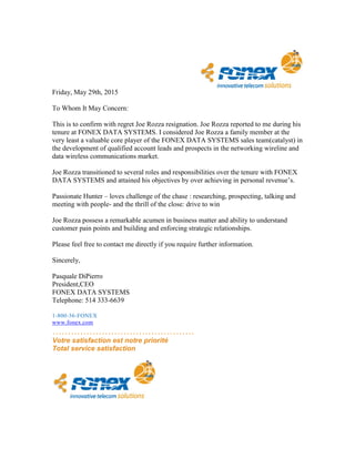 Friday, May 29th, 2015
To Whom It May Concern:
This is to confirm with regret Joe Rozza resignation. Joe Rozza reported to me during his
tenure at FONEX DATA SYSTEMS. I considered Joe Rozza a family member at the
very least a valuable core player of the FONEX DATA SYSTEMS sales team(catalyst) in
the development of qualified account leads and prospects in the networking wireline and
data wireless communications market.
Joe Rozza transitioned to several roles and responsibilities over the tenure with FONEX
DATA SYSTEMS and attained his objectives by over achieving in personal revenue’s.
Passionate Hunter – loves challenge of the chase : researching, prospecting, talking and
meeting with people- and the thrill of the close: drive to win
Joe Rozza possess a remarkable acumen in business matter and ability to understand
customer pain points and building and enforcing strategic relationships.
Please feel free to contact me directly if you require further information.
Sincerely,
Pasquale DiPierro
President,CEO
FONEX DATA SYSTEMS
Telephone: 514 333-6639
1-800-36-FONEX
www.fonex.com
……………………………………….
Votre satisfaction est notre priorité
Total service satisfaction
 