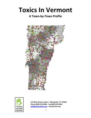 1
Toxics In Vermont
A Town-by-Town Profile
141 Main Street, Suite 6 – Montpelier, VT 05602
Phone (802) 223-4099 – fax (802) 223-6855
info@toxicsaction.org – toxicsaction.org
 