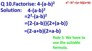 Q 10.Factorise: 4-(a-b)2
Solution: 4-(a-b)2
=22-(a-b)2
={2-(a-b)}{2+(a-b)}
=(2-a+b)(2+a-b)
a2 –b2 =(a–b)(a+b)
Rule 3. We have to
use the suitable
formula.