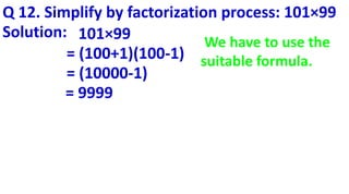 Q 12. Simplify by factorization process: 101×99
Solution: 101×99
= (100+1)(100-1)
= (10000-1)
= 9999
We have to use the
suitable formula.