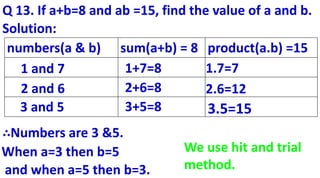 Q 13. If a+b=8 and ab =15, find the value of a and b.
numbers(a & b) sum(a+b) = 8 product(a.b) =15
3+5=8
1.7=7
∴Numbers are 3 &5.
When a=3 then b=5
and when a=5 then b=3.
1 and 7
2 and 6
3 and 5
1+7=8
2+6=8 2.6=12
3.5=15
Solution:
We use hit and trial
method.