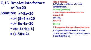 Q 16. Resolve into factors:
x2-9x+20
Rule 4. Method
1. Multiply coefficient of x2 and
constant term.
1×20=20(product)
2. Find the possible factors of the
product 20.
20=1×20
20=2×10
4. If sign of constant term is + then
choose the pair of factors whose sum is
9 (coefficient of x)
20=4×5
Solution: x2-9x+20
= x2-(5+4)x+20
= x2-5x-4x+20
= x(x-5)-4(x-5)
= (x-5)(x-4)
3. Remember the sign of constant term.