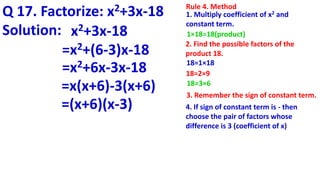 Q 17. Factorize: x2+3x-18 Rule 4. Method
1. Multiply coefficient of x2 and
constant term.
1×18=18(product)
2. Find the possible factors of the
product 18.
18=1×18
18=2×9
18=3×6
Solution: x2+3x-18
=x2+(6-3)x-18
=x2+6x-3x-18
=x(x+6)-3(x+6)
=(x+6)(x-3) 4. If sign of constant term is - then
choose the pair of factors whose
difference is 3 (coefficient of x)
3. Remember the sign of constant term.