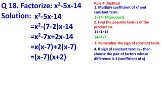 Q 18. Factorize: x2-5x-14 Rule 4. Method
1. Multiply coefficient of x2 and
constant term.
1×14=14(product)
2. Find the possible factors of the
product 14.
14=1×14
14=2×7
4. If sign of constant term is - then
choose the pair of factors whose
difference is 3 (coefficient of x)
3. Remember the sign of constant term.
Solution: x2-5x-14
=x2-(7-2)x-14
=x2-7x+2x-14
=x(x-7)+2(x-7)
=(x-7)(x+2)