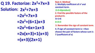 Q 19. Factorize: 2x2+7x+3 Rule 4. Method
1. Multiply coefficient of x2 and
constant term.
2×3=6(product)
2. Find the possible factors of the
product 6.
6=1×6
6=2×3
4. If sign of constant term is + then
choose the pair of factors whose sum is
7 (coefficient of x)
3. Remember the sign of constant term.
Solution: 2x2+7x+3
=2x2+7x+3
=2x2+(6+1)x+3
=2x2+6x+1x+3
=2x(x+3)+1(x+3)
=(x+3)(2x+1)