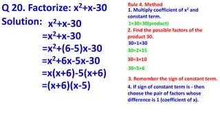 Q 20. Factorize: x2+x-30
Solution: x2+x-30
Rule 4. Method
1. Multiply coefficient of x2 and
constant term.
1×30=30(product)
2. Find the possible factors of the
product 30.
30=1×30
30=2×15
4. If sign of constant term is - then
choose the pair of factors whose
difference is 1 (coefficient of x).
3. Remember the sign of constant term.
30=3×10
30=5×6
=x2+x-30
=x2+(6-5)x-30
=x2+6x-5x-30
=x(x+6)-5(x+6)
=(x+6)(x-5)