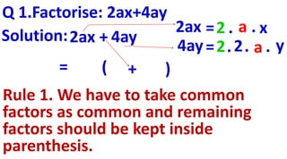 Q 1.Factorise: 2ax+4ay
=2 .
=2.2
2ax + 4aySolution:
2ax
4ay
=
a . x
. a . y
( + )
Rule 1. We have to take common
factors as common and remaining
factors should be kept inside
parenthesis.