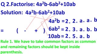 Q 2.Factorise: 4a2b-6ab2+10ab
(
4a2b-6ab2+10ab
4a2b
6ab2
10ab
=2. 2. a. a. b
2. 3. a. b. b=
2. 5. a. b=
- + )
Solution:
=
Rule 1. We have to take common factors as common
and remaining factors should be kept inside
parenthesis.