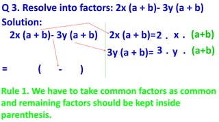 Q 3. Resolve into factors: 2x (a + b)- 3y (a + b)
Solution:
2x (a + b)- 3y (a + b) 2x (a + b)=
3y (a + b)=
2 . x . (a+b)
3 . y . (a+b)
= ( - )
Rule 1. We have to take common factors as common
and remaining factors should be kept inside
parenthesis.