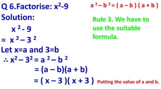 Q 6.Factorise: x2-9
Solution:
x 2 - 9
= x 2 – 3 2
∴ x2 – 32 = a 2 – b 2
Let x=a and 3=b
= (a – b)(a + b)
= ( x – 3 )( x + 3 )
a 2 – b 2 = ( a – b ) ( a + b )
Putting the value of a and b.
Rule 3. We have to
use the suitable
formula.