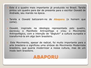 ABAPORU
 Este é o quadro mais importante já produzido no Brasil. Tarsila
pintou um quadro para dar de presente para o escritor Oswald de
Andrade, seu marido na época.
 Tarsila e Oswald batizaram-no de Abaporu (o homem que
come).
 Oswald, inspirado na ideologia representada pelo quadro,
escreveu o Manifesto Antropófago e criou o Movimento
Antropofágico, com a intenção de "deglutir" a cultura européia e
transformá-la em algo bem brasileiro.
 Este Movimento, apesar de radical, foi muito importante para a
arte brasileira e significou uma síntese do Movimento Modernista
brasileiro, que queria modernizar a nossa cultura, mas de um
modo bem brasileiro.
 