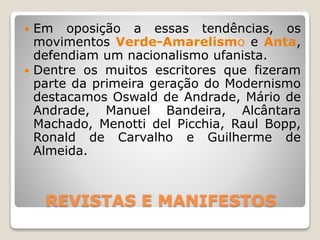 REVISTAS E MANIFESTOS
 Em oposição a essas tendências, os
movimentos Verde-Amarelismo e Anta,
defendiam um nacionalismo ufanista.
 Dentre os muitos escritores que fizeram
parte da primeira geração do Modernismo
destacamos Oswald de Andrade, Mário de
Andrade, Manuel Bandeira, Alcântara
Machado, Menotti del Picchia, Raul Bopp,
Ronald de Carvalho e Guilherme de
Almeida.
 