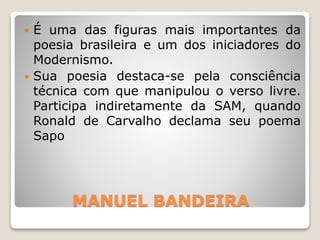 MANUEL BANDEIRA
 É uma das figuras mais importantes da
poesia brasileira e um dos iniciadores do
Modernismo.
 Sua poesia destaca-se pela consciência
técnica com que manipulou o verso livre.
Participa indiretamente da SAM, quando
Ronald de Carvalho declama seu poema
Sapo
 