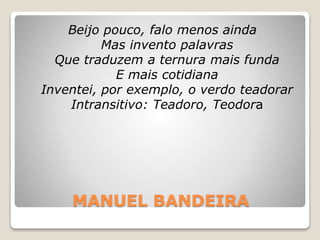 MANUEL BANDEIRA
Beijo pouco, falo menos ainda
Mas invento palavras
Que traduzem a ternura mais funda
E mais cotidiana
Inventei, por exemplo, o verdo teadorar
Intransitivo: Teadoro, Teodora
 