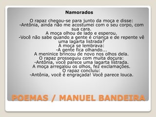 POEMAS / MANUEL BANDEIRA
Namorados
O rapaz chegou-se para junto da moça e disse:
-Antônia, ainda não me acostumei com o seu corpo, com
sua cara.
A moça olhou de lado e esperou.
-Você não sabe quando a gente é criança e de repente vê
uma lagarta listrada?
A moça se lembrava:
-A gente fica olhando...
A meninice brincou de novo nos olhos dela.
O rapaz prosseguiu com muita doçura:
-Antônia, você parece uma lagarta listrada.
A moça arregalou os olhos, fez exclamações.
O rapaz concluiu:
-Antônia, você é engraçada! Você parece louca.
 