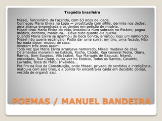 POEMAS / MANUEL BANDEIRA
Tragédia brasileira
Misael, funcionário da Fazenda, com 63 anos de idade.
Conheceu Maria Elvira na Lapa — prostituída com sífilis, dermite nos dedos,
uma aliança empenhada e os dentes em petição de miséria.
Misael tirou Maria Elvira da vida, instalou-a num sobrado no Estácio, pagou
médico, dentista, manicura... Dava tudo quanto ela queria.
Quando Maria Elvira se apanhou de boca bonita, arranjou logo um namorado.
Misael não queria escândalo. Podia dar urna surra, um tiro, urna facada. Não
fez nada disso: mudou de casa.
Viveram três anos assim.
Toda vez que Maria Elvira arranjava namorado, Misael mudava de casa.
Os amantes moraram no Estácio, Rocha, Catete, Rua General Pedra, Olaria,
Ramos, Bom Sucesso, Vila Isabel, Rua Marquês de Sapucaí, Niterói,
encantado, Rua Clapp, outra vez no Estácio, Todos os Santos, Catumbi,
Lavradio, Boca do Mato, Inválidos...
Por fim na Rua da Constituição, onde Misael, privado de sentidos e inteligência,
matou-a com seis tiros, e a polícia foi encontra-la caída em decúbito dorsal,
vestida de organdi azul.
 
