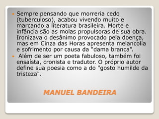 MANUEL BANDEIRA
 Sempre pensando que morreria cedo
(tuberculoso), acabou vivendo muito e
marcando a literatura brasileira. Morte e
infância são as molas propulsoras de sua obra.
Ironizava o desânimo provocado pela doença,
mas em Cinza das Horas apresenta melancolia
e sofrimento por causa da “dama branca”.
 Além de ser um poeta fabuloso, também foi
ensaísta, cronista e tradutor. O próprio autor
define sua poesia como a do "gosto humilde da
tristeza".
 