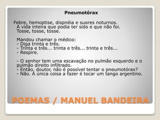 POEMAS / MANUEL BANDEIRA
Pneumotórax
Febre, hemoptise, dispnéia e suores noturnos.
A vida inteira que podia ter sido e que não foi.
Tosse, tosse, tosse.
Mandou chamar o médico:
- Diga trinta e três.
- Trinta e três... trinta e três... trinta e três...
- Respire.
- O senhor tem uma escavação no pulmão esquerdo e o
pulmão direito infiltrado.
- Então, doutor, não é possível tentar o pneumotórax?
- Não. A única coisa a fazer é tocar um tango argentino.
 